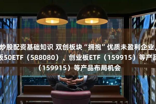 炒股配资基础知识 双创板块“拥抱”优质未盈利企业，关注科创板50ETF（588080）、创业板ETF（159915）等产品布局机会