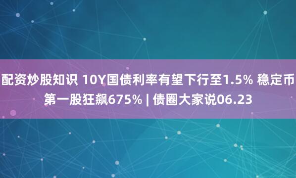 配资炒股知识 10Y国债利率有望下行至1.5% 稳定币第一股狂飙675% | 债圈大家说06.23