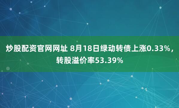 炒股配资官网网址 8月18日绿动转债上涨0.33%，转股溢价率53.39%