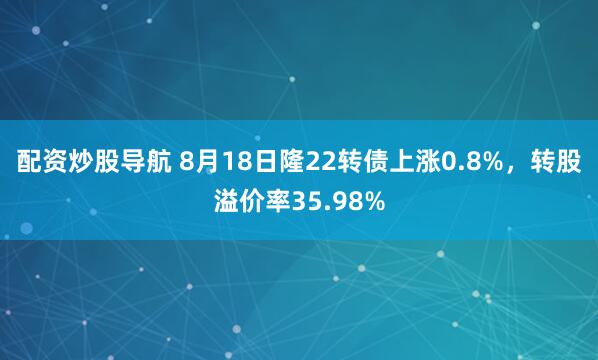 配资炒股导航 8月18日隆22转债上涨0.8%，转股溢价率35.98%