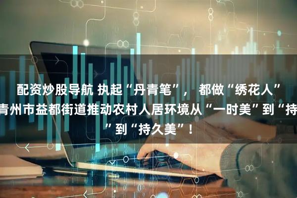 配资炒股导航 执起“丹青笔”， 都做“绣花人”｜潍坊青州市益都街道推动农村人居环境从“一时美”到“持久美”！