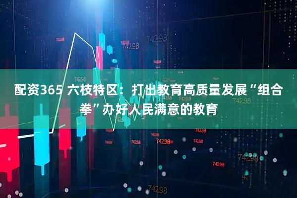 配资365 六枝特区：打出教育高质量发展“组合拳”办好人民满意的教育