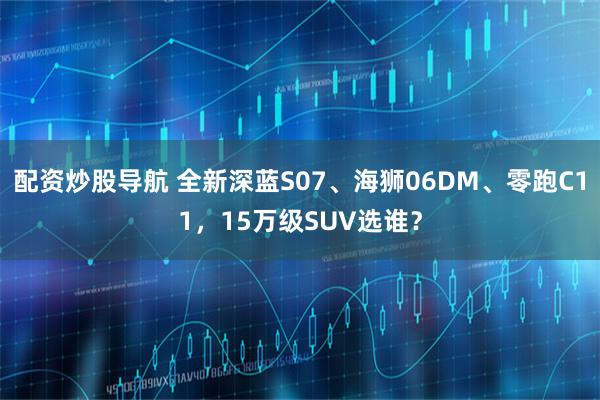 配资炒股导航 全新深蓝S07、海狮06DM、零跑C11，15万级SUV选谁？