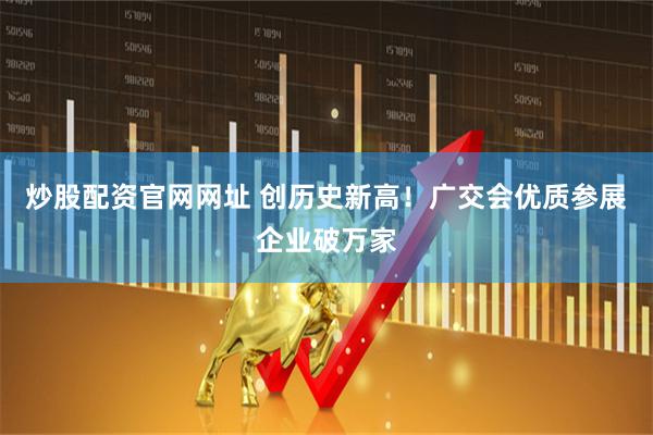 炒股配资官网网址 创历史新高！广交会优质参展企业破万家