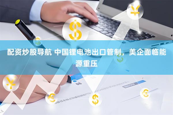 配资炒股导航 中国锂电池出口管制，美企面临能源重压