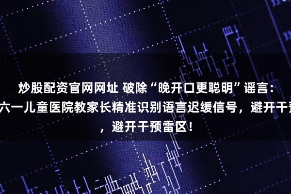 炒股配资官网网址 破除“晚开口更聪明”谣言：石家庄六一儿童医院教家长精准识别语言迟缓信号，避开干预雷区！