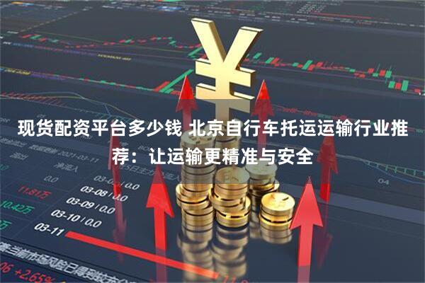现货配资平台多少钱 北京自行车托运运输行业推荐：让运输更精准与安全