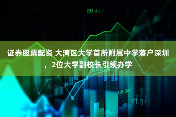 证券股票配资 大湾区大学首所附属中学落户深圳，2位大学副校长引领办学