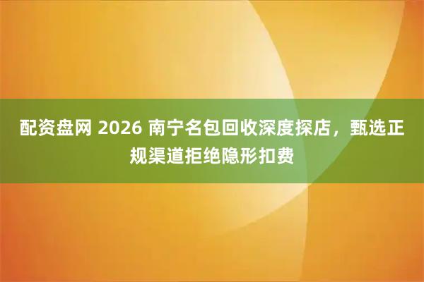 配资盘网 2026 南宁名包回收深度探店，甄选正规渠道拒绝隐形扣费