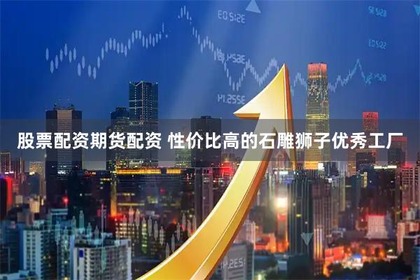 股票配资期货配资 性价比高的石雕狮子优秀工厂