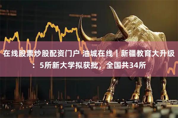 在线股票炒股配资门户 油城在线｜新疆教育大升级：5所新大学拟获批，全国共34所