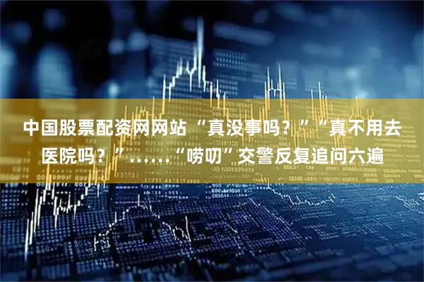 中国股票配资网网站 “真没事吗？”“真不用去医院吗？”……“唠叨”交警反复追问六遍